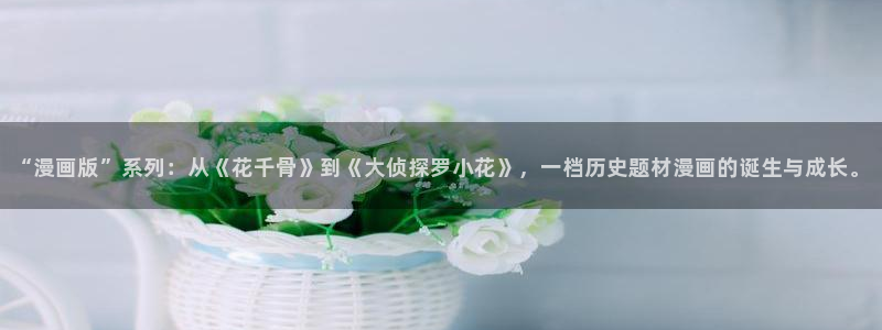 汗汗漫画网页入口：“漫画版”系列：从《花千骨》到《大侦探罗小花》，一档历史题材漫画的诞生与成长。